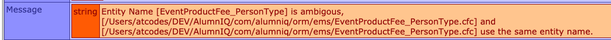 Entity Name [EventProductFee_PersonType] is ambiguous, [/Users/atcodes/DEV/AlumnIQ/com/alumniq/orm/ems/EventProductFee_PersonType.cfc] and [/Users/atcodes/DEV/AlumnIQ/com/alumniq/orm/ems/EventProductFee_PersonType.cfc] use the same entity name.